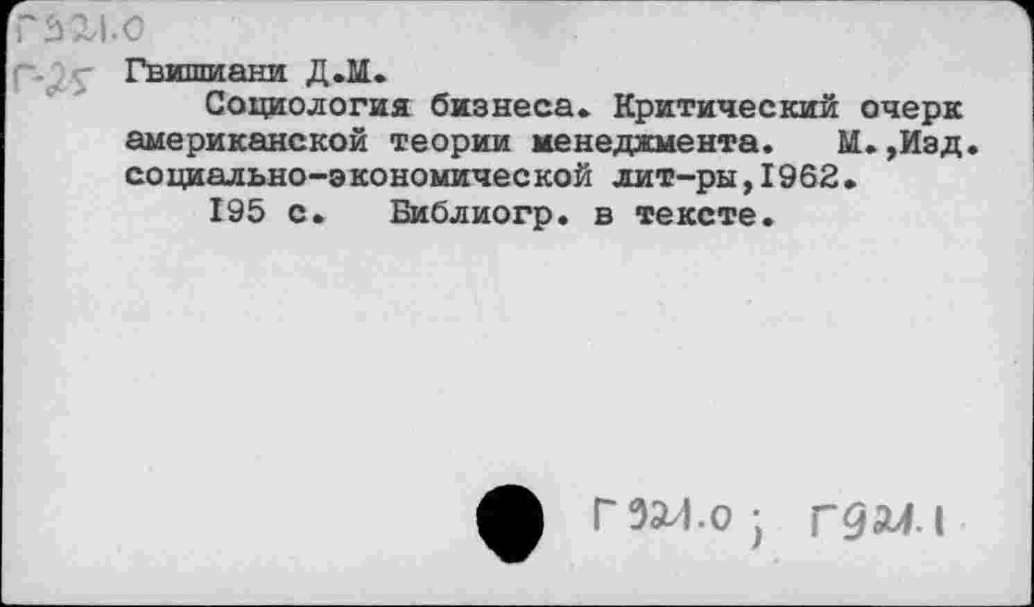 ﻿Г 3X1.0
Гвишиани Д.М.
Социология бизнеса» Критический очерк американской теории менеджмента. М.,Иэд. социально-экономической лит-ры,1962.
195 с. Библиогр. в тексте.
Г 3X1.о Г9М.1